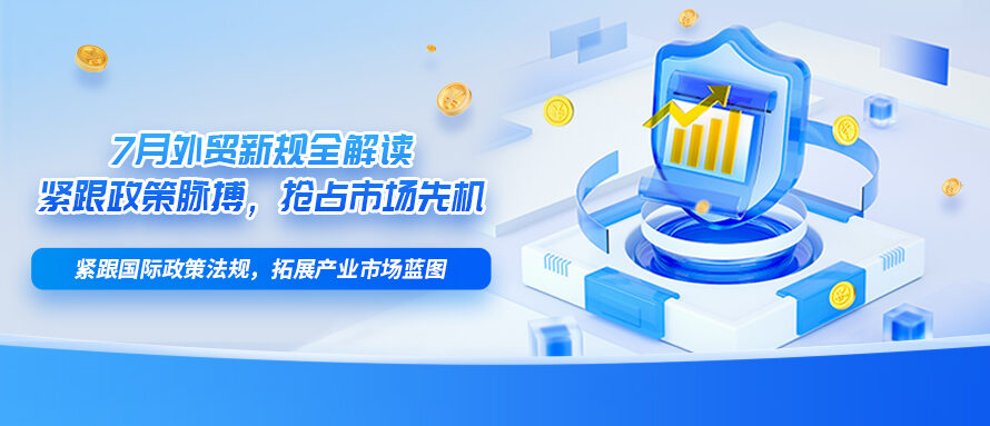 7月外贸新规全解读｜紧跟政策脉搏，抢占市场先机
